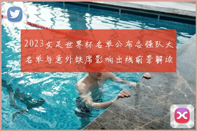 2023女足世界杯名单公布各强队大名单与意外缺席影响出线前景解读