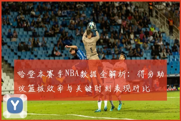 哈登本赛季NBA数据全解析：得分助攻篮板效率与关键时刻表现对比