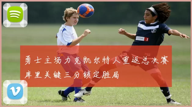 勇士主场力克凯尔特人重返总决赛库里关键三分锁定胜局