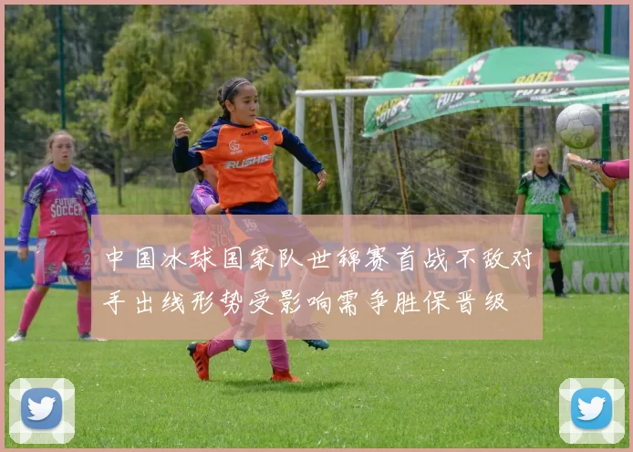 中国冰球国家队世锦赛首战不敌对手出线形势受影响需争胜保晋级