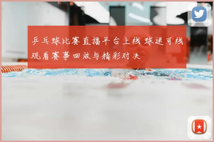 乒乓球比赛直播平台上线 球迷可线观看赛事回放与精彩对决