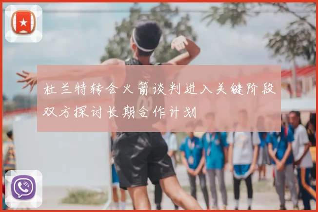 杜兰特转会火箭谈判进入关键阶段双方探讨长期合作计划