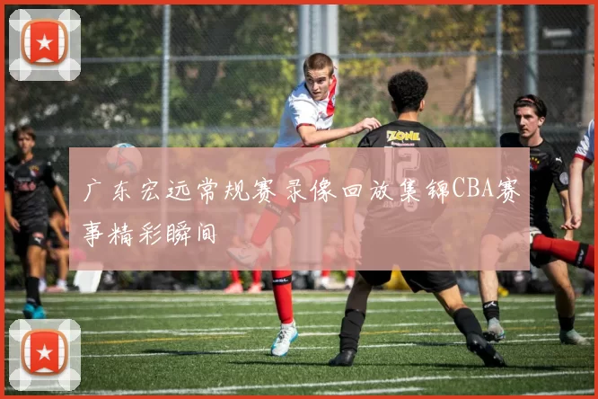 广东宏远常规赛录像回放集锦CBA赛事精彩瞬间