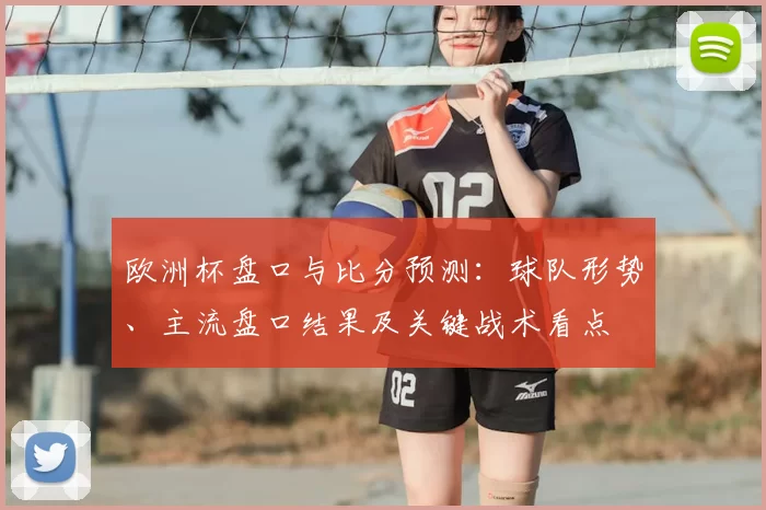 欧洲杯盘口与比分预测：球队形势、主流盘口结果及关键战术看点