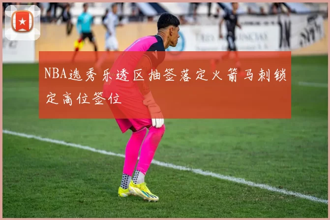 NBA选秀乐透区抽签落定火箭马刺锁定高位签位